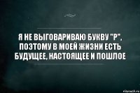 Я не выговариваю букву "Р", поэтому в моей жизни есть будущее, настоящее и пошлое