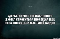 УДЕРБАЕВ ЕРИК ТИЛЕУГАБЫЛОВИЧ
я хотел спросить?? твоя жена тебе жена или мать?? хаха тупой гандон