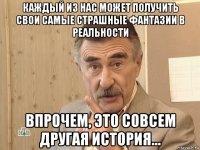 каждый из нас может получить свои самые страшные фантазии в реальности впрочем, это совсем другая история...