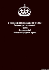 У Тхэквондиста спрашивают, что для Тхэквондиста главное?
- Шубы
- Какие шубы?
- Шелые передние шубы! 