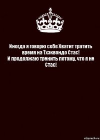 Иногда я говорю себе Хватит тратить время на Тхэквондо Стас!
И продолжаю тренить потому, что я не Стас! 