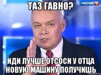 таз гавно? иди лучше отсоси у отца новую машину получишь