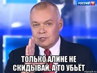  только алине не скидывай, а то убьёт