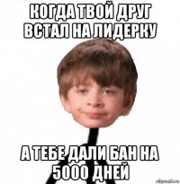 когда твой друг встал на лидерку а тебе дали бан на 5000 дней