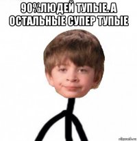 90%людей тупые. а остальные супер тупые 