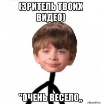 (зритель твоих видео) "очень весело,,