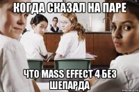 когда сказал на паре что mass effect 4 без шепарда