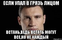 если упал в грязь лицом встань,ведь встать могут все,но не каждый