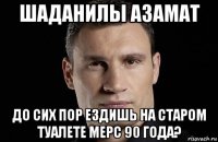 шаданилы азамат до сих пор ездишь на старом туалете мерс 90 года?