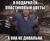 я подарил ей пластиковый цветы а она не довальна