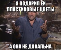 я подарил ей пластиковые цветы а она не довальна