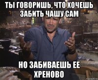 ты говоришь, что хочешь забить чашу сам но забиваешь ее хреново