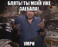 блять! ты меня уже заебала! умри