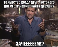 то чувство когда друг у которого две сестры хочет найти девушку -зачеееееем!?