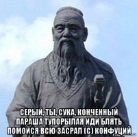  серый, ты, сука, конченный параша тупорылая иди блять помойся всю засрал (с) конфуций