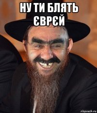 ну ти блять єврєй 