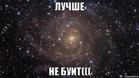 лучше не буит(((