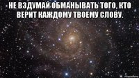 не вздумай обманывать того, кто верит каждому твоему слову. 