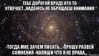 тебе дорогой вроде кто то отвечает...надеюсь не обращаеш внимания -тогда мне зачем писать...-прошу развей сомнения -напиши что я не права...