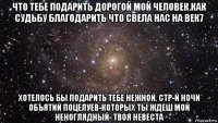 что тебе подарить дорогой мой человек.как судьбу благодарить что свела нас на век7 хотелось бы подарить тебе нежной. стр-й ночи объятий поцелуев-которых ты ждеш мой неноглядный- твоя невеста