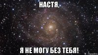 настя, я не могу без тебя!