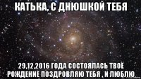 катька, с днюшкой тебя 29,12,2016 года состоялась твоё рождение поздровляю тебя , и люблю