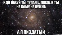 иди нахуй ты тупая шлюха, и ты не кому не нужна а я пиздатый