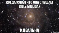 когда узнал что она слушает billy milligan идеальна