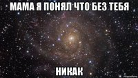 мама я понял что без тебя никак