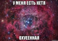 у меня есть кетя охуеенная