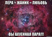 лера + жаник = любовь вы ахуенная пара!!!