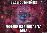 будь со мной!!!! люблю тебя как ангел бога