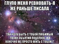 глупо меня ревновать-я же раньше писала так хочу быть с тобой любимый -твоих объятий поцелуев- и в конечно же просто жить с тобой-г