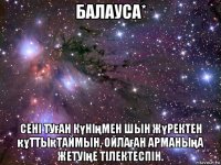 балауcа* сені туған күніңмен шын жүректен құттықтаймын, ойлаған арманыңа жетуіңе тілектеспін.