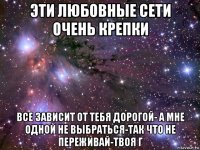 эти любовные сети очень крепки все зависит от тебя дорогой- а мне одной не выбраться-так что не переживай-твоя г