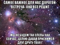 самое важное для нас дорогой- встреча- она все решит мы не будем так слепы как сейчас...целую-давай приснимся друг другу-твоя г