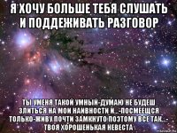 я хочу больше тебя слушать и поддеживать разговор ты уменя такой умный-думаю не будеш злиться на мои наивности и...-посмеещся только-живу почти замкнуто поэтому все так...- твоя хорошенькая невеста