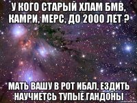 у кого старый хлам бмв, камри, мерс, до 2000 лет ? мать вашу в рот ибал, ездить научиетсь тупые гандоны