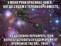 у меня руки красивее чем я - когда сядем у телевизора вместе - я буду нежно перебирать твои волосы-целоваться будем время от времени.не так ли7... твоя г