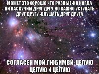 может это хорошо что разные-ни когда ни наскучим друг дргу-но важно уступать друг другу -слушать друг друга согласен мой любимвй-целую целую и целую