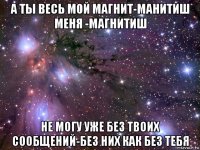 а ты весь мой магнит-манитиш меня -магнитиш не могу уже без твоих сообщений-без них как без тебя