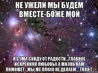 не ужели мы будем вместе-боже мой я с ума сойду от радости...главное искренняя любовьа а жизнь нам поможет...мы же плохо не делаем... твоя г