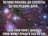 вечная любовь до слепоты до последних дней... твоя твоя твоя г-добрых снов-может приду к тебе во сне