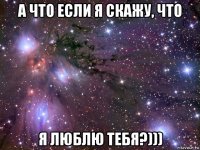 а что если я скажу, что я люблю тебя?)))