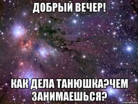 добрый вечер! как дела танюшка?чем занимаешься?