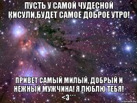 пусть у самой чудесной кисули,будет самое доброе утро! привет самый милый, добрый и нежный мужчина! я люблю тебя! <3***