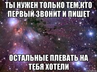 ты нужен только тем,кто первый звонит и пишет остальные плевать на тебя хотели