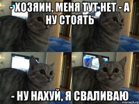 - хозяин, меня тут нет - а ну стоять - ну нахуй, я сваливаю