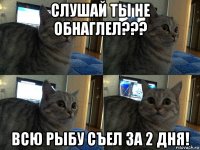 слушай ты не обнаглел??? всю рыбу съел за 2 дня!