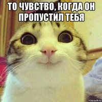 то чувство, когда он пропустил тебя 